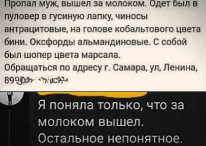 Пропал муж вышел за молоком Одет Был пуловер в гусииую папку чиносы внтрацитовые на голове кобапьювого цвета бини Оксфорды апьмацдиновые С собой был шопер цвета марсала Обращаться по адресу г Самара ул Ленина 89 пдд Я поняла только что за МОЛОКОМ ВЫШЕЛ ОСТЭЛЬНОЁ непонятное