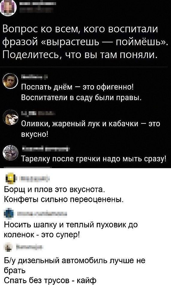 Вопрос ко всем кого воспитали фразой вырастешь поймёшь Поделитесь что вы там поняли О Поспать днём это офигенно Воспитатели в саду были правы Оливки жареный лук и кабачки зто вкусны __ Тарепку после гречки надо мыть сразу Борщ и план это вкуснота Конфеты сильно переоценены НОСИТЬ ШЭПКУ И теплый ПУХОЕИК ДО копенок это супер і Бу дизельный автомобиль лучше не брать Спать без трусов кайф