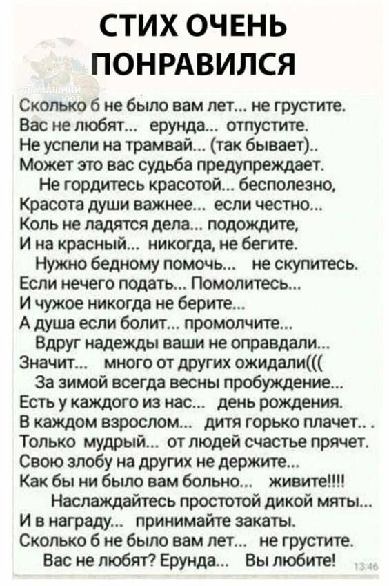 СТИХ ОЧЕНЬ ПОНРАВИЛСЯ Сколько 6 небыло вам лет не грустите Вас не любит ерунда отпустите Не успели иа трамвай так бывает Может это вас судьба предупреждает Не гордитесь красотой бесполезно Красота души важнее если честно Коль не ладятся дела подождите И на красный никогда не бегите Нужно бедному помочь не скупитесь Если нечего подать Помолитесь И чужое никогда не берите А туша если болит промолчит