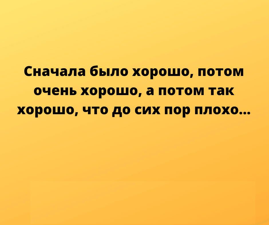 Сначала было ХОРОШО ПОТОМ ОЧЕНЬ хорошо а потом так хорошо что до СИХ пор ПЛОХО