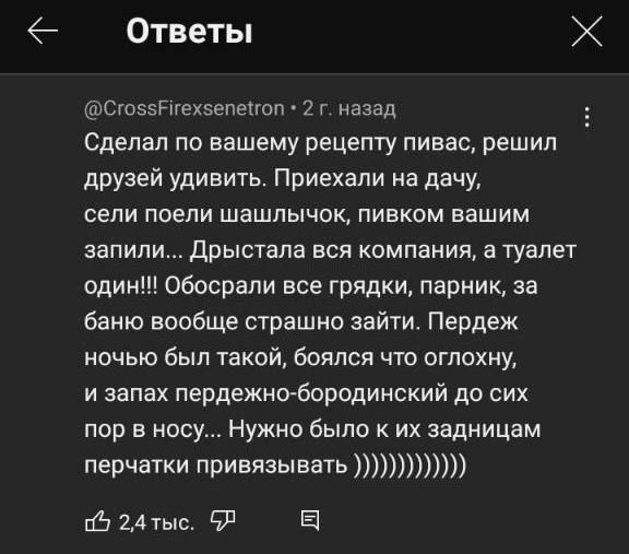 Ответы Сгоззтехзепепоп 2 г назад Сделал по вашему рецепту пивас решил друзей удивить Приехали на дачу сели поели шашлычок пивком вашим запили Дрыствла вся компании туалет один Обосрали все грядки париик за баню вообще страшно зайти Пердеж ничью был такой боялся что оглахну и запах пердежнобородинский до сих пор в носу Нужно было к их запиицам перчатки привязыватъ из 24 тыс ЧР З