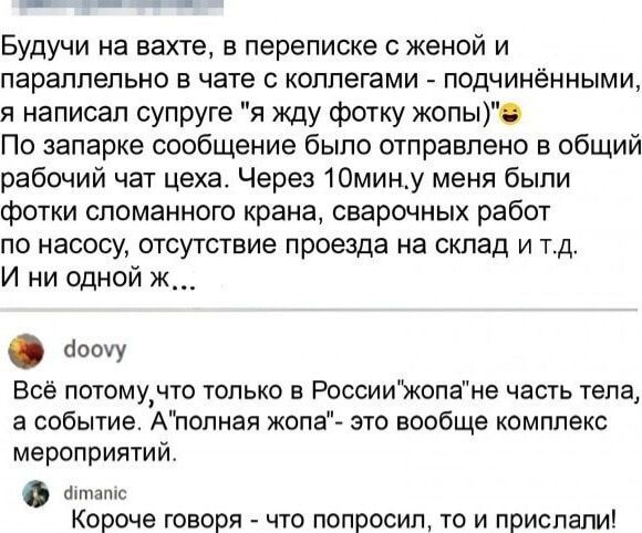 Будучи на вахте в переписке с женой и параллельно в чате коллегами подчинёнными я написал супруге я жду фотку жопы По запарке сообщение было отправлено в общий рабочий чат цеха Через 1Омину меня были фотки сломанного крана сварочных работ по насосу отсутствие проезда на склад и тд И ни одной ж бошу Всё потомучто только РоссииЪкопаЖе часть тела а событие Алопная жопа это вообще комплекс мероприятий