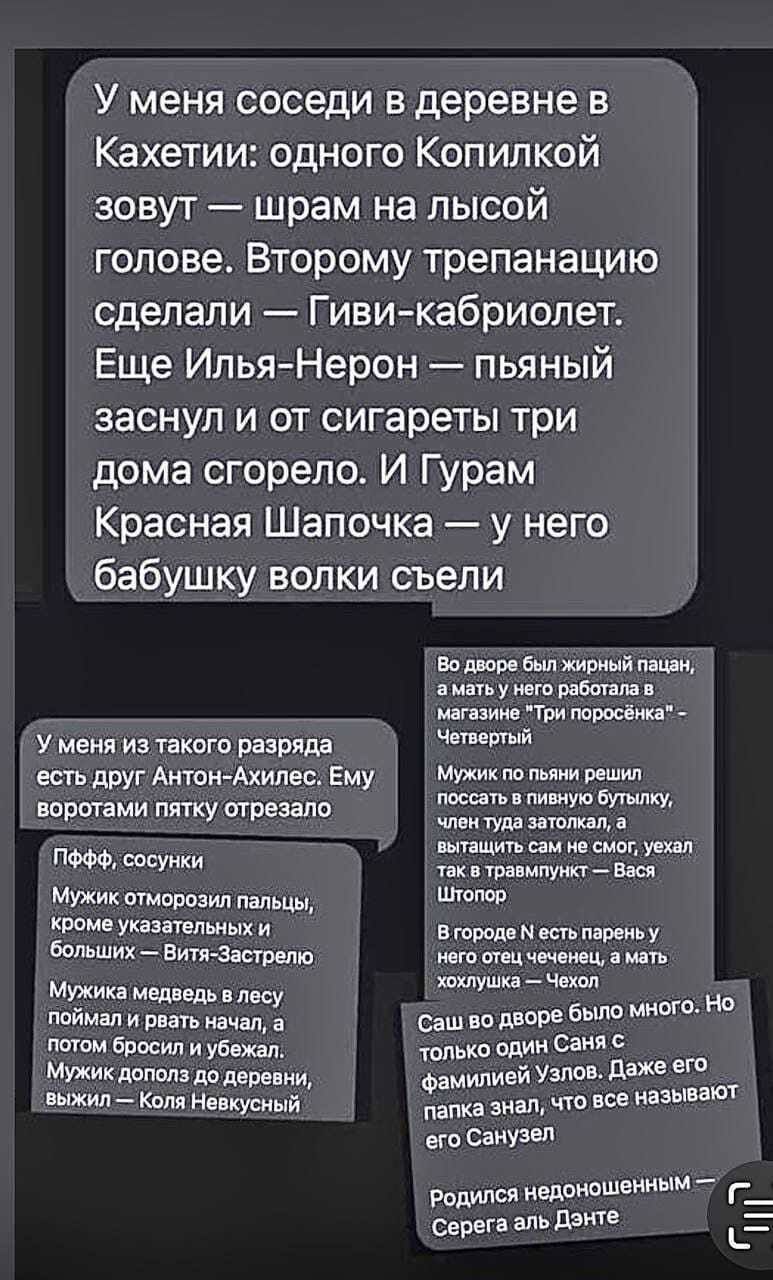 У меня соседи в деревне в Кахетии одного Копипкой зовут шрам на лысой голове Второму трепанацию сделали Гиви кабриолет Еще ИльяНерон пьяный заснул и от сигареты три дома сгорело И Гурам Красная Шапочка у него бабушку волки съели у меня и текст разряда веть друг Антон Ахилес Ему впрптвми пту шрешо ысуики мю стопом пальцы томе Указаминых Больших Ет Застрето Мужик медии у поймал и р начал в л Бросил 