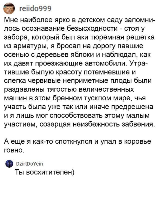 геііао999 Мне наиболее ярко в детском саду запомни лось осознавание безысходности стоя у забора который был аки тюремная решетка из арматуры я бросал на дорогу павшие осенью деревьев яблоки и наблюдал как их давят проезжающие автомобили Утра тившие былую красоту потемневшие и слегка червивые неприметные плоды были раздавлены тягостью величественных машин в этом бренном тусклом мире чья участь была