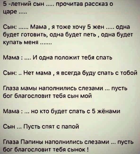 п летний сын прочитав рассказ о Сыпь Мама я тоже хочу 5 жен одна Будет готовить одна будет петь одна будет купать меня Мама И одна положит тебя спать Сын Нет мама я всегда буду спать с тобой Глаза мамы иапопнились слезами пусть биг благословит тебя сын мой Мама но то будет спать с 5 жёиами Сын Пусть спят папой Глаза Папины наполнились слезами пусть шт благословит тебя сынок А