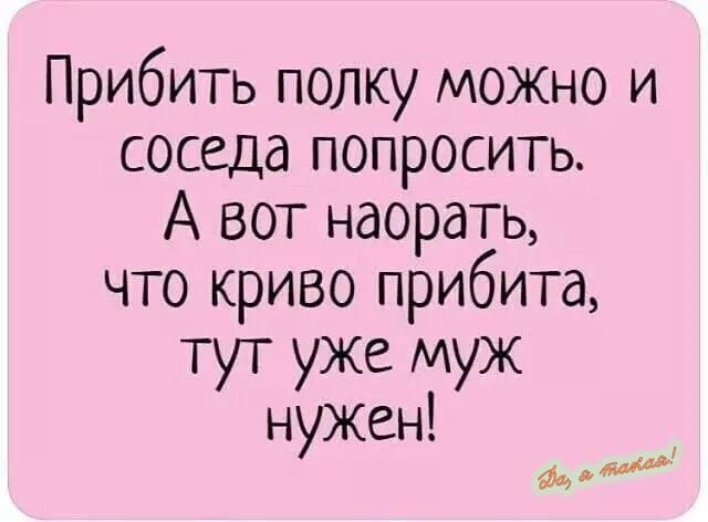 Прибить полку можно и соседа попросить А вот наорать что криво прибита тут уже муж нужен диддщм