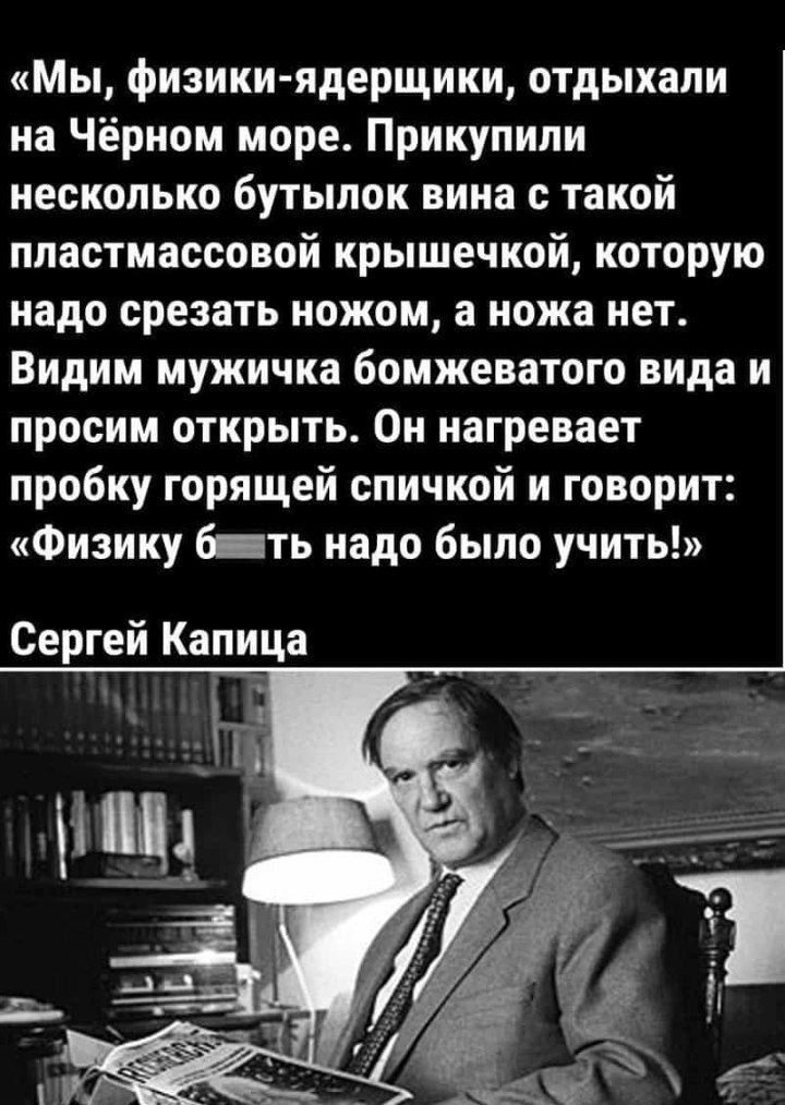 Мы физики ядерщики отдыхали на Чёрном море Прикупили несколько бутылок вина с такой пластмассовой крышечкой которую надо срезать ножом а ножа нет Видим мужичка бомжеватого вида и просим открыть Он нагревает пробку горящей спичкой и говорит Физику б ть надо было учить Сергей Капица