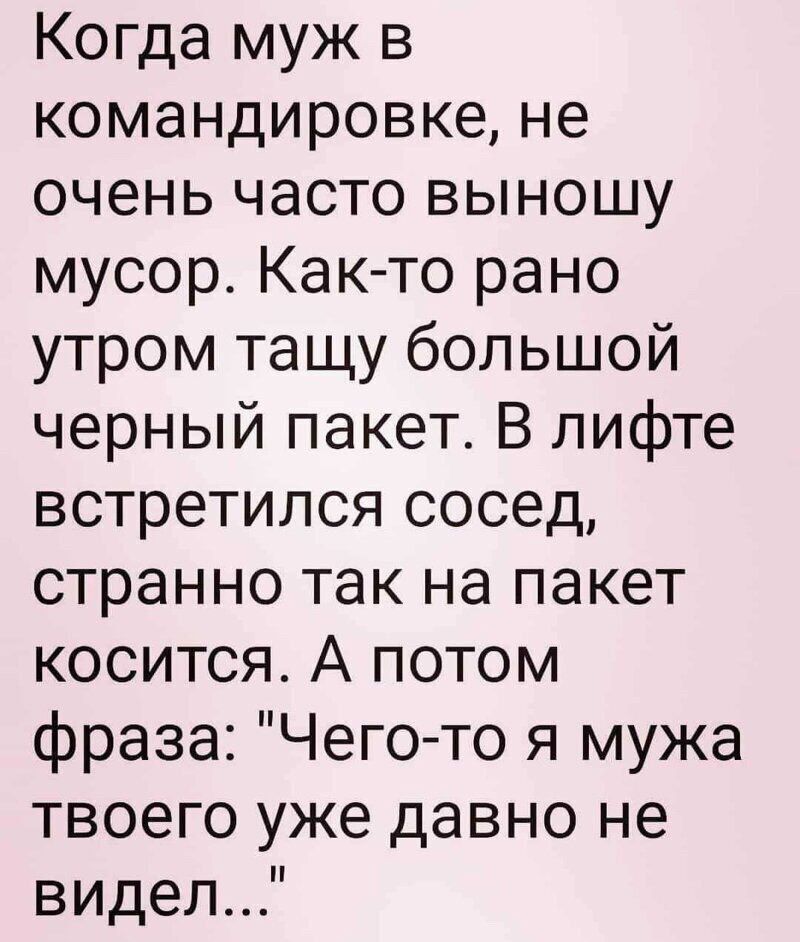 Когда муж в командировке не очень часто выношу мусор Как то рано утром тащу большой черный пакет В лифте встретился сосед странно так на пакет косится А потом фраза Чего то я мужа твоего уже давно не видел