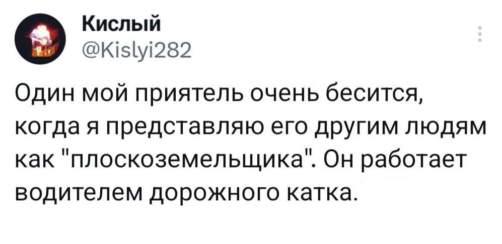 Кислый Кізіу282 Один мой приятель очень бесится КОГДЭ Я представляю его ДРУГИМ ЛЮДЯМ как ппоскоземельщика Он работает водителем дорожного катка