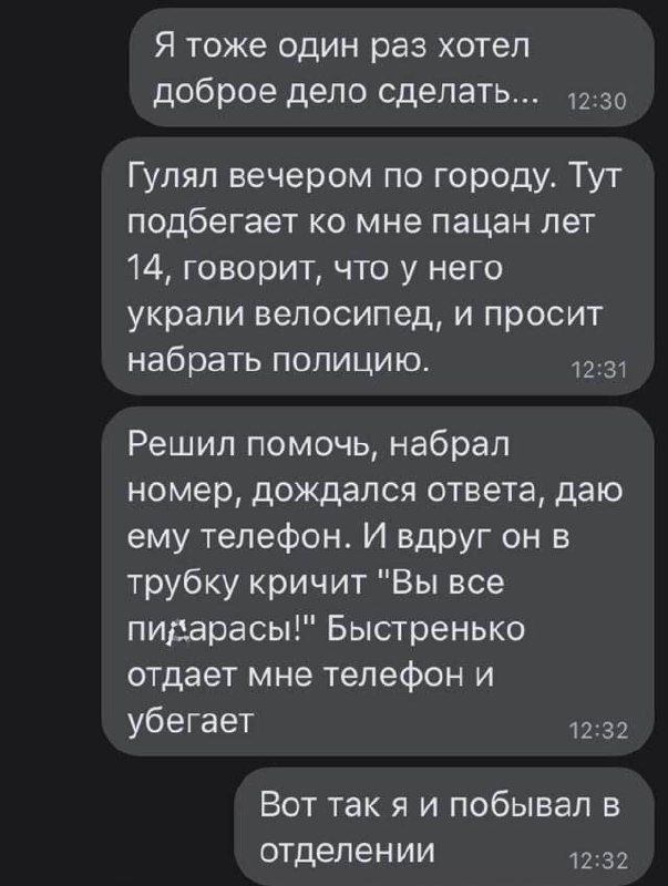 Я тоже один раз хотел доброе дело сделать О Гулял вечером по городу Тут подбегает ко мне пацан лет 14 говорит что у него украли велосипед и просит набрать полицию Решил помочь набрал номер дождался ответа даю ему телефон И вдруг он в трубку кричит Вы все пидарасы Быстренько отдает мне телефон и убегает 332 Вот так я и побывал в отделении 32