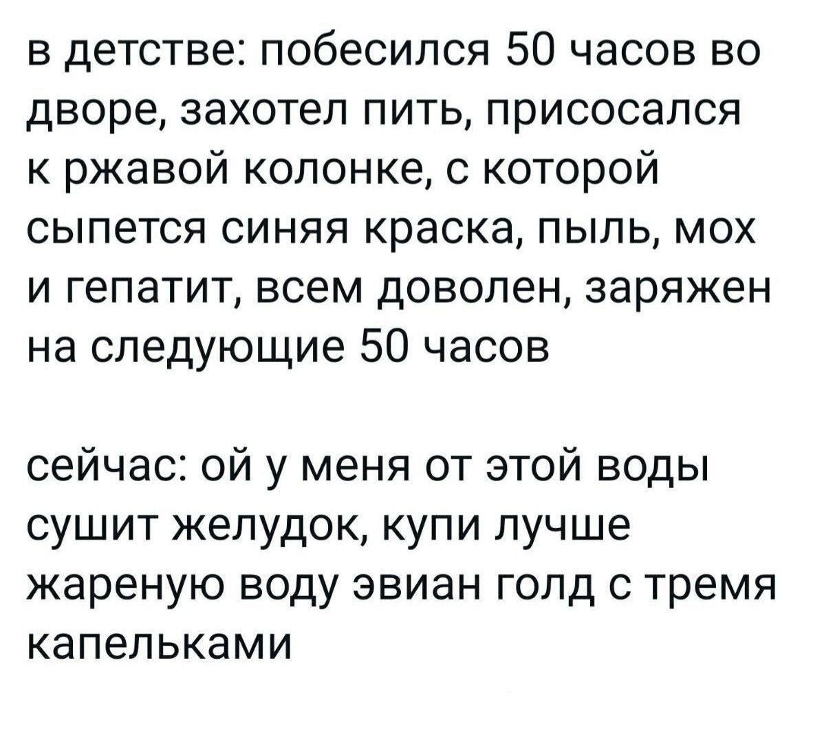 в детстве побесипся 50 часов во дворе захотел пить присосапся к ржавой колонке с которой сыпется синяя краска пыль мох и гепатит всем доволен заряжен на следующие 50 часов сейчас ой у меня от этой воды сушит желудок купи лучше жареную воду звиан гопд с тремя капельками