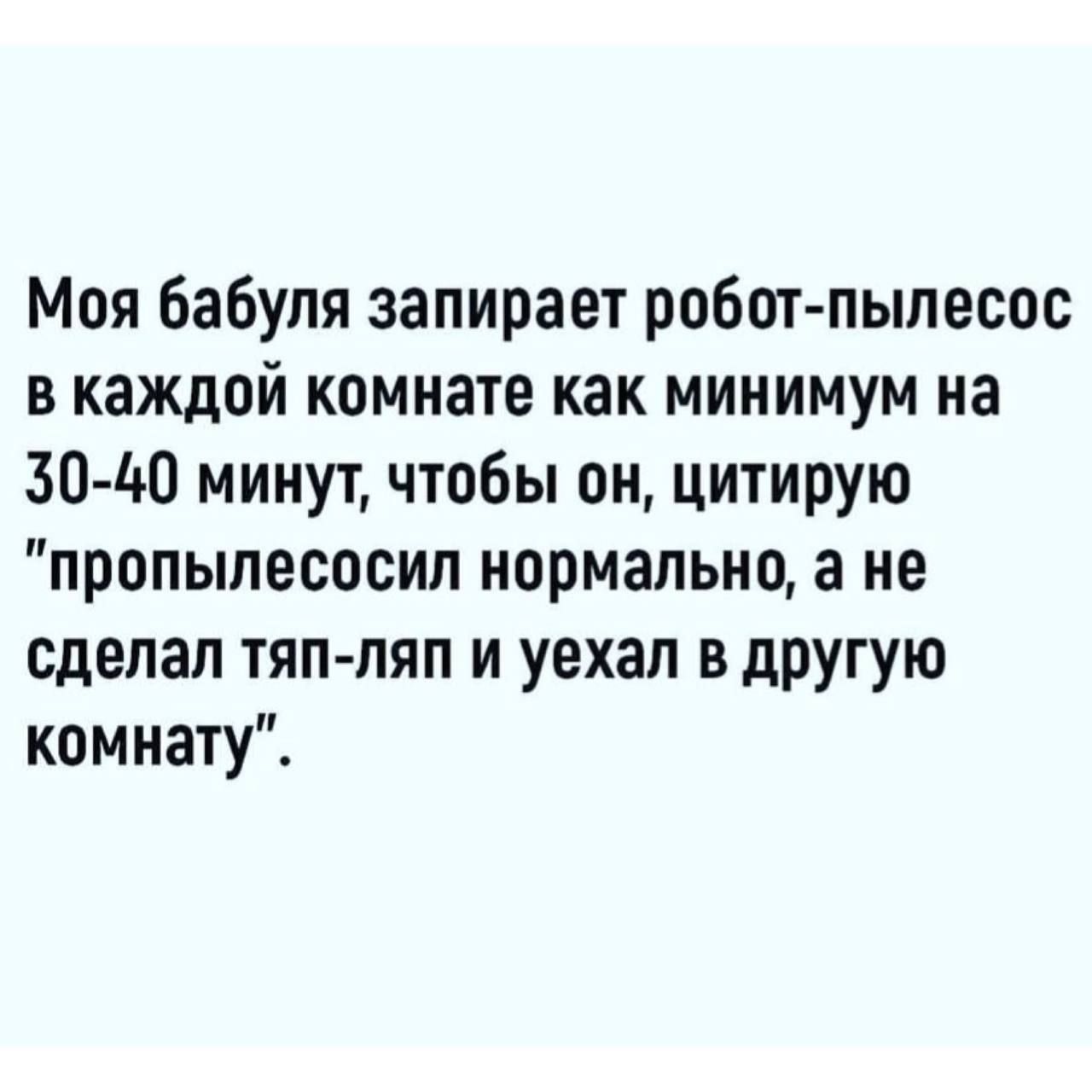 Моя бабуля запирает робот пылесос в каждой комнате как минимум на 30 40 минут чтобы он цитирую пропылесосил нормально а не сделал тяппяп и уехал в дРУгуш комнату