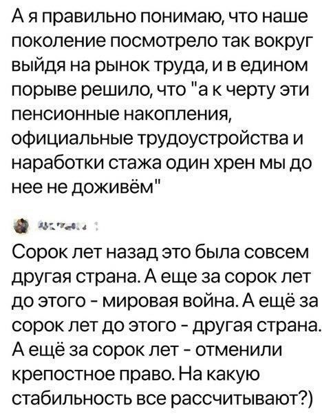 А я правильно понимаю что наше поколение посмотрело так вокруг выйдя на рынок труда и в едином порыве решило что а к черту эти пенсионные накопления официальные трудоустройства и наработки стажа один хрен мы до нее не доживем цум Сорок лет назад это была совсем другая страна А еще за сорок лет до этого мировая война А ещё за сорок лет до этого другая страна А ещё за сорок лет отменили крепостное п