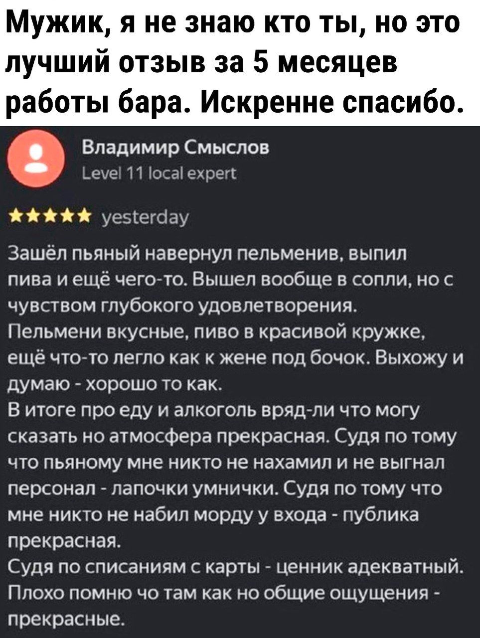 МУЖИК я не знаю КТО ТЫ НО ЭТО лучший отзыв за 5 месяцев работы бара Искренне спасибо Владимир Смыслов еуе м магните по уеэіекізу Зашёл пьяный навернуп пепьменив выпил пива и ещё чегото Вышел вообще в соппиг но с чувством глубокого удовлетворения Пельмени вкусные пиво в красивой кружке еще чтото легло как к жене под бочои Выхожу и думаю хорошо то как В ичоге про еду и алкоголь врядгли что могу сказ