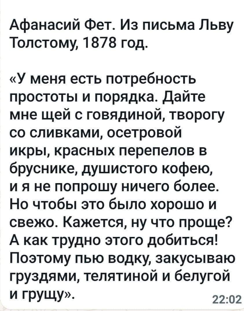 Афанасий Фет Из письма Льву Толстому 1878 год У меня есть потребность простоты и порядка дайте мне щей с говядиной творогу со сливками осетровой икры красных перепелов в бруснике душистого кофею и я не попрошу ничего более Но чтобы это было хорошо и свежо Кажется ну что проще А как трудно этого добиться Поэтому пью водку закусываю груздями телятиной и белугой И ГРУЩУ 2202