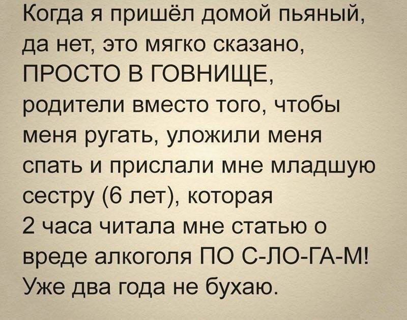 Когда я пришёл домой пьяный да нет это мягко сказано ПРОСТО В ГОВНИЩЕ родители вместо того чтобы меня ругать упожипи меня спать и прислали мне младшую сестру 6 лет которая 2 часа читала мне статью о вреде алкоголя ПО С ПО ГА М Уже два года не бухаю