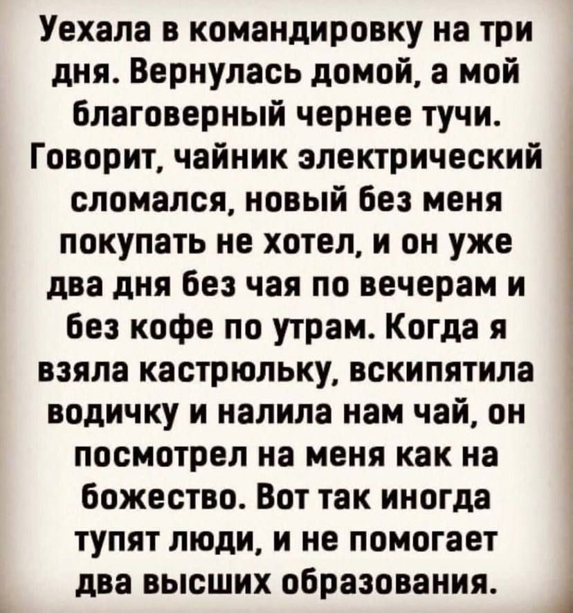 Уехала в командировку на три дня Вернулась домой а мой Благоверный чернее тучи Говорит чайник электрический і сломался новый без меня покупать не хотел и он уже два дня Без чая по вечерам и Без кофе по утрам Когда я 3 взяла кастрюльку вскипя_тила Ё водичку и налила нам чаи он посмотрел на меня как на божество Вот так иногда тупят люди и не помогает два высших образования 1