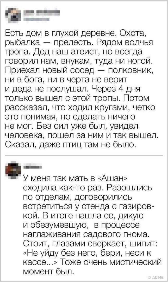 Есть дом в глухой деревне Охота рыбалка прелесть Рядом волчья тропа Дед наш атеист но всегда говорил нам внукам туда ни ногой Приехал новый сосед полковник ни в бога ни в черта не верит и деда не послушал Через 4 дня только вышел с этой тропы Потом рассказал что ходил кругами четко это понимая но сделать ничего не мог Без сил уже был увидел человека пошел за ним и так вышел Сказал даже птиц там не