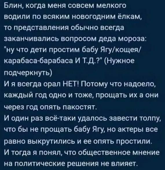 Блин когда меня совсем мелкого водили по всяким новогодним ёпкам то представления обычно всегда заканчивались ВОПРОСОМ деда МОрОЗЗ ну что дети простим бабу Ягукощея карабасв барабаса И Тд Нужное подчеркнуть И я всегда орал НЕТ Потому что надоело каждый ГОД ОДНО И ТОЖЕ ПРОЩВТЬ ИХ а ОНИ через год опять пакостпт И ОДИН раз всё таки удалось завести ТОЛПУ что бы не прощать бабу Ягу но актеры все равно 