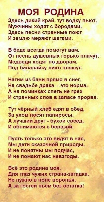 МОЯ РОДИНА Здесь дикий край тут водку пыот Мужчины ходят с бородами Здесь песни странные поют И землю мвряют шагами В беде всегда помогут нам От песнь душевных горько плачут Медведи ходят по дворам Под балалайку лихо пляшут Нагим из бани прямо в снег На свадьбе драка это норма А на поминках спать не грех И странных слов в запасе прорва Тут чёрный хлеб едят в обед За ухом носят папиросы А лучший др