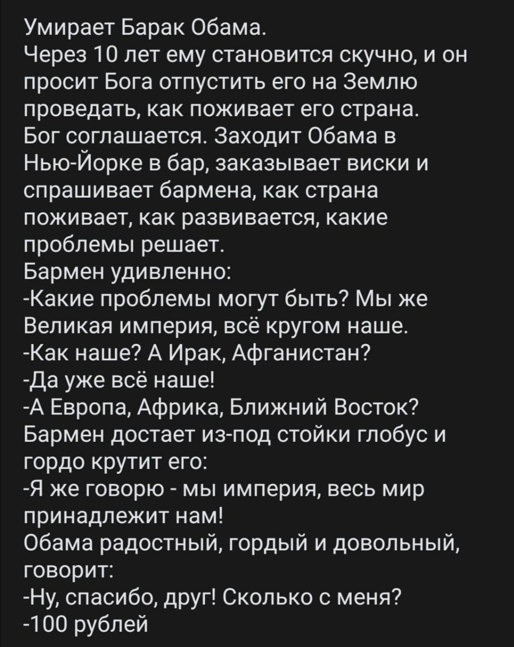 Умирает Барак Обама Через 10 лет ему становится скучно и он просит Бога отпустить его на Землю проведать как поживает его страна Бог соглашается Заходит Обама в Нью Йорке в бар заказывает виски и спрашивает бармена как страна поживает как развивается какие проблемы решает Бармен удивленно Какие проблемы могут быть Мы же Великая империя всё кругом наше Как наше А Ирак Афганистан Да уже всё наше А Е