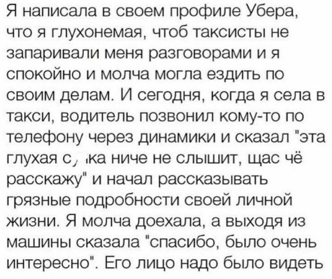 Я написала в своем профиле Убера что я глухонемая чтоб таксисты не запаривали меня разговорами и я спокойно и молча могла ездить по своим делам И сегодня когда я села в такси водитель позвонил кому то по телефону через динамики и сказал эта глухая с ка ниче не слышит щас чё расскажу и начал рассказывать грязные подробности своей личной жизни Я молча доехала а выходя из машины сказала спасибо бьшо 