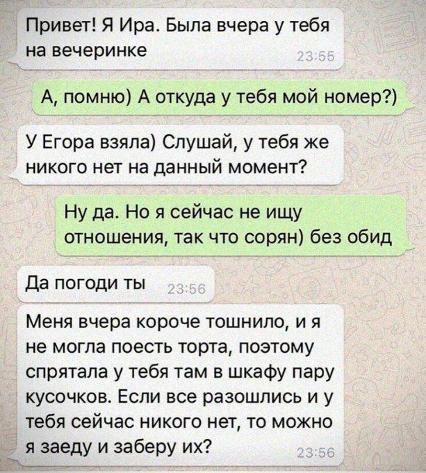 Привет Я Ира Была вчера у тебя на вечеринке А помню А откуда у тебя мой номер У Егора взяла Слушай у тебя же НИКОГО НЕТ на ЦЕННЫЙ МОМЕНТ Ну да Но я сейчас не ищу отношения так что сорян без обид да погоди ты Меня вчера короче тошнило и я не могла поесть торта позтому спрятала у тебя там в шкафу пару кусочков Если все разошлись и у тебя сейчас никого нет то можно я заеду и заберу их