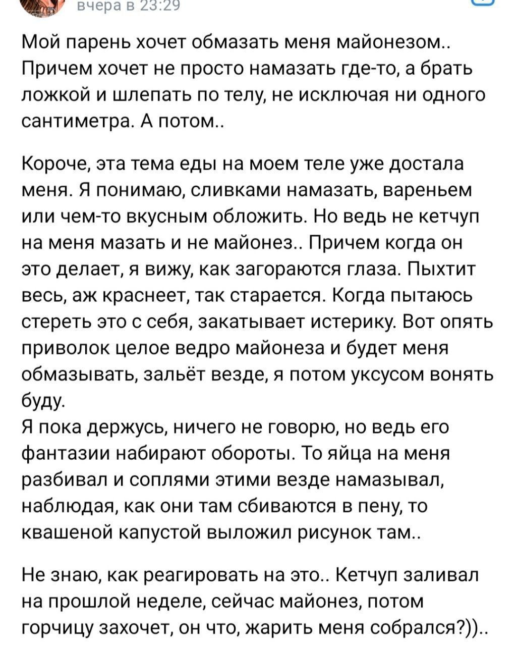 А пм ы Мой парень хочет обмазать меня майонезо Причем хочет не просто намазать гдетто а брать ложкой и шлепать по телу не исключая ни одного сантиметра А потом Короче эта тема еды на моем теле уже достала меня я понимаю сливками намазать вареньем или чемто вкусным обложить но ведь не кетчуп на меня мазать и не майонез Причем когда он это делает вижу как загораются глаза Пыхтит весь аж краснеет так
