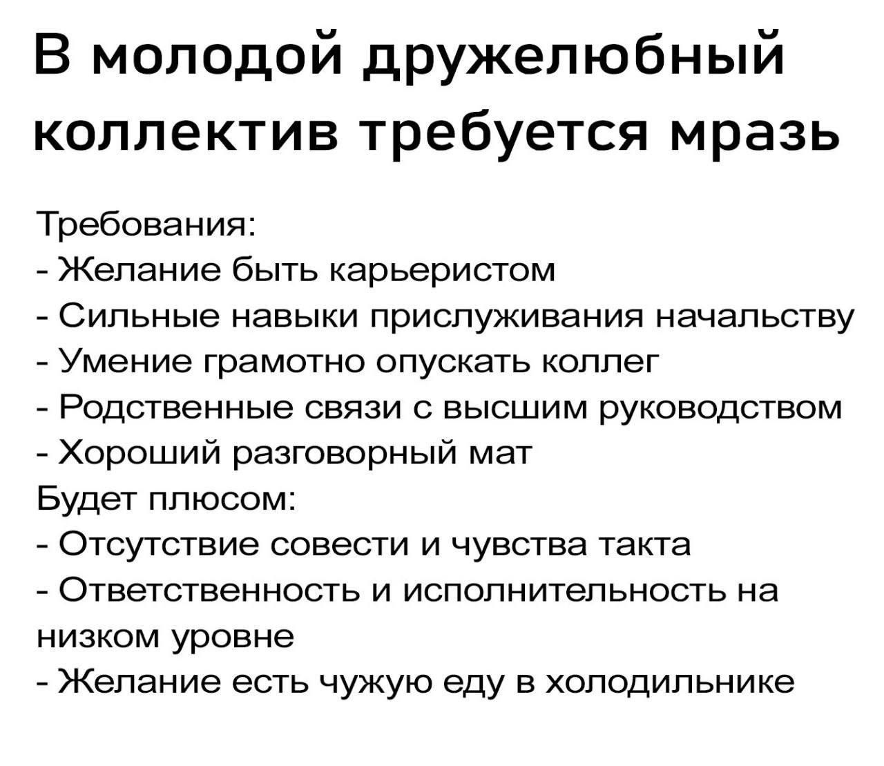 В молодой дружелюбный коллектив требуется мразь Требования Желание быть карьеристом Сильные навыки приспуживания начальству _ Умение грамотно опускать Коппег Родственные связи с высшим руководством Хороший разговорный мат Будет плюсом Отсутствие совести и чувства такта Ответственность и испопнитепьность на низком уровне _ Желание есть чужую еду в холодильнике