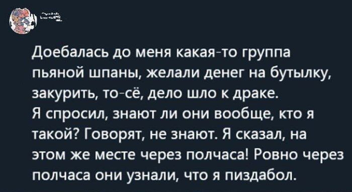 Доебалась до меня какаяча группа пьяной шпаны желали денег на бутылку закурить то сё дело шло драке Я СПРОСИ ЭНЗЮТЛИ ОНИ ВООБЩЕ КТО И такой Говорят не знают Я сказал на этом же месге через полчаса Ровно через полчаса они узнали по я пиздабол