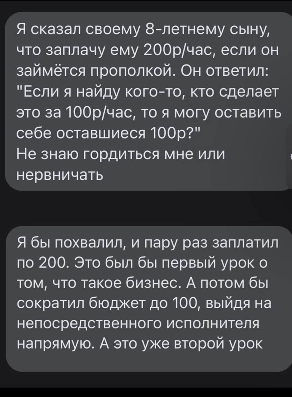 Я сказал своему 8 летнему сыну что заплачу ему 200рчас если он займётся прополкой Он ответил Если я найду когото кто сделает это за 100рчас то я могу оставить себе оставшиеся 100р Не знаю ГОРДИТЬСЯ мне ИПИ нервничать Я бы похвалил и пару раз заплатил по 200 Это был бы первый урок 0 том что такое бизнес А потом бы сократил бюджет до 100 выйдя на непосредственного исполнителя напрямую А это уже втор