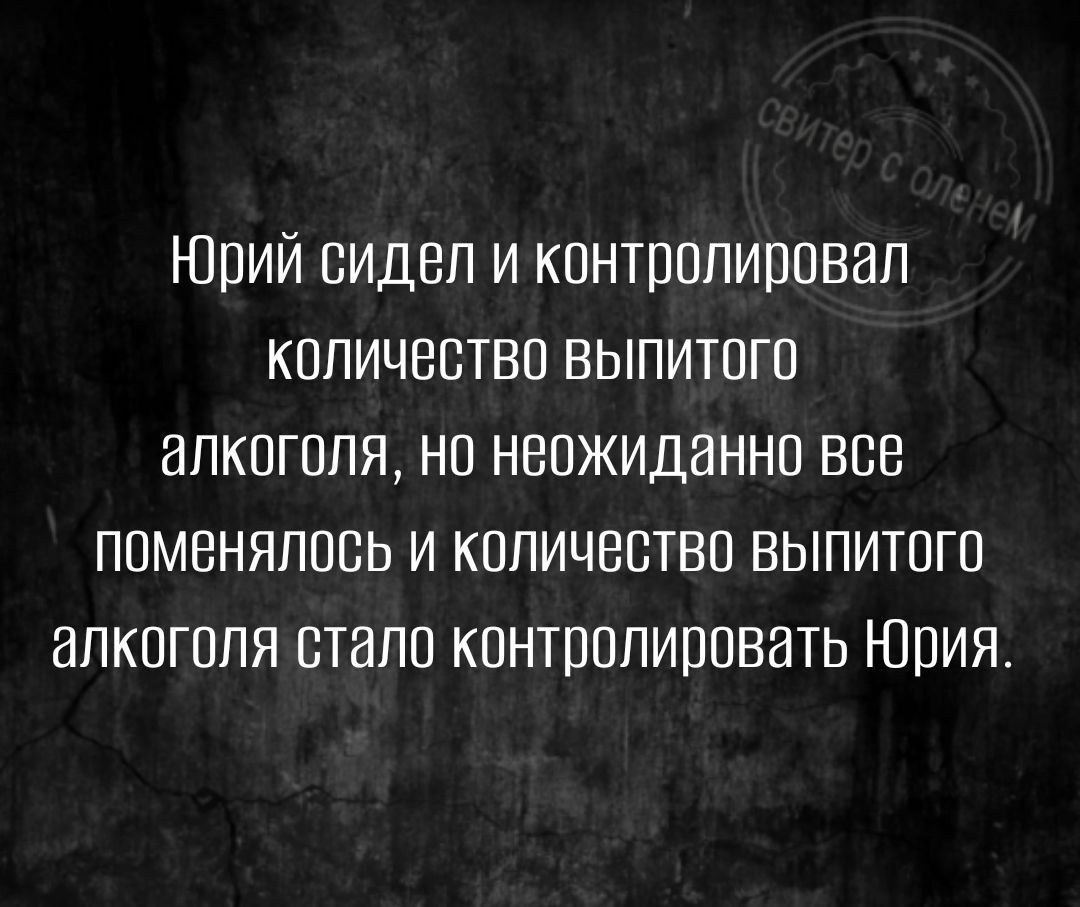 Юрий сидел и контролировал количество выпитого алкоголя но неожиданно все поменялось и количество выпитого алкоголя стало контролировать Юрия