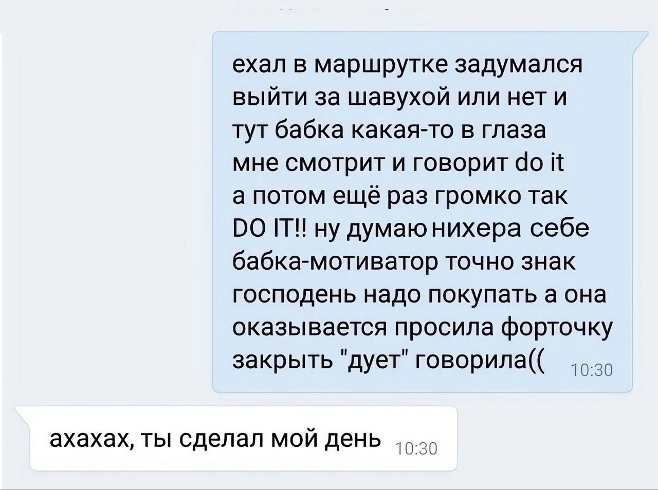 ехал в маршрутке задумался выйти за шавухой или нет и тутбабка какая то в глаза мне смотрит и говорит но і а потом ещё раз громко так 00 Т ну думаю нихера себе бабка мотиватор точно знак господень надо покупать а она оказывается просила Форт жу закрыть дует говорила ахахах ты сделал мой день