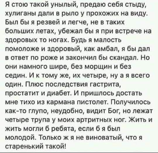 Я стою такой унылый предаю себя стыду хулиганы дали в рыло у прохожих на виду Был бы я резвой и легче не в таких больших лет шА убежал бы я при встрече на здоровых то ногах Будь я малость помоложе и здоровый как амбап я бы дал в ответ по роже и закончил бы скандал Но они намного шире без морщин и без седин И к тому же их четыре ну а я всего один Плюс последствия гастрита простатит и диабет И пришл