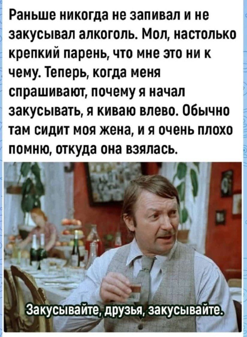 Раньше никогда не запивая и не закусывап алкоголь Мол настолько крепкий парень что мне это ни к чему Теперь когда меня спрашивают почему я начал закусывать я киваю влево Обычно тан сидит моя жена и я очень плохо помню откуда она взялась вакусьчъ изв друзья закусын