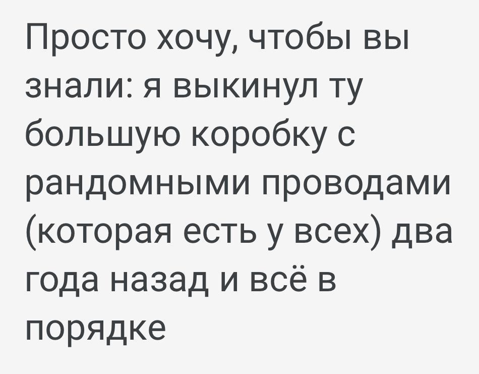 Просто хочу чтобы вы знали я выкинул ту большую коробку с рандомными проводами которая есть у всех два года назад и всё в порядке