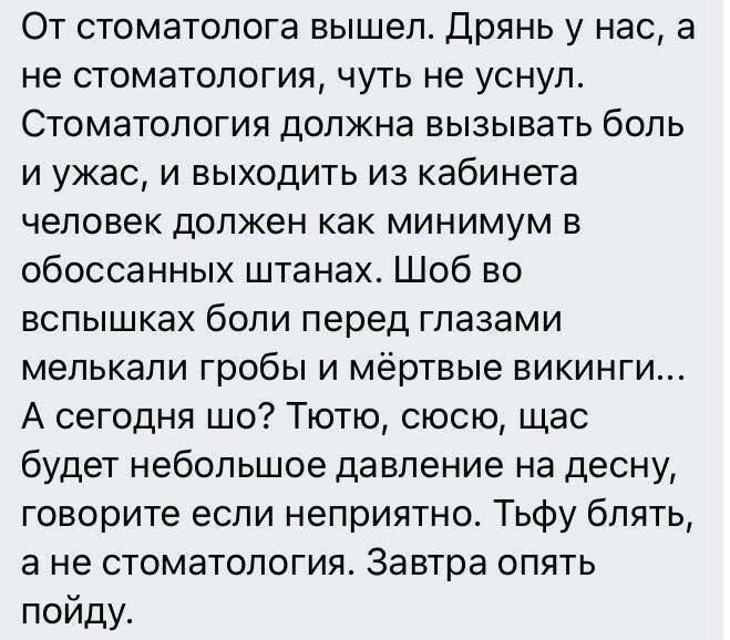 От стоматолога вышел Дрянь у нас а не стоматология чуть не уснул Стоматология должна вызывать боль и ужас и выходить из кабинета человек должен как минимум в обоссанных штанах Шоб во вспышках боли перед глазами мелькали гробы и мёртвые викинги А сегодня шо Тютю сюсю щас будет небольшое давление на десну говорите если неприятно Тьфу блять а не стоматология Завтра опять пойду