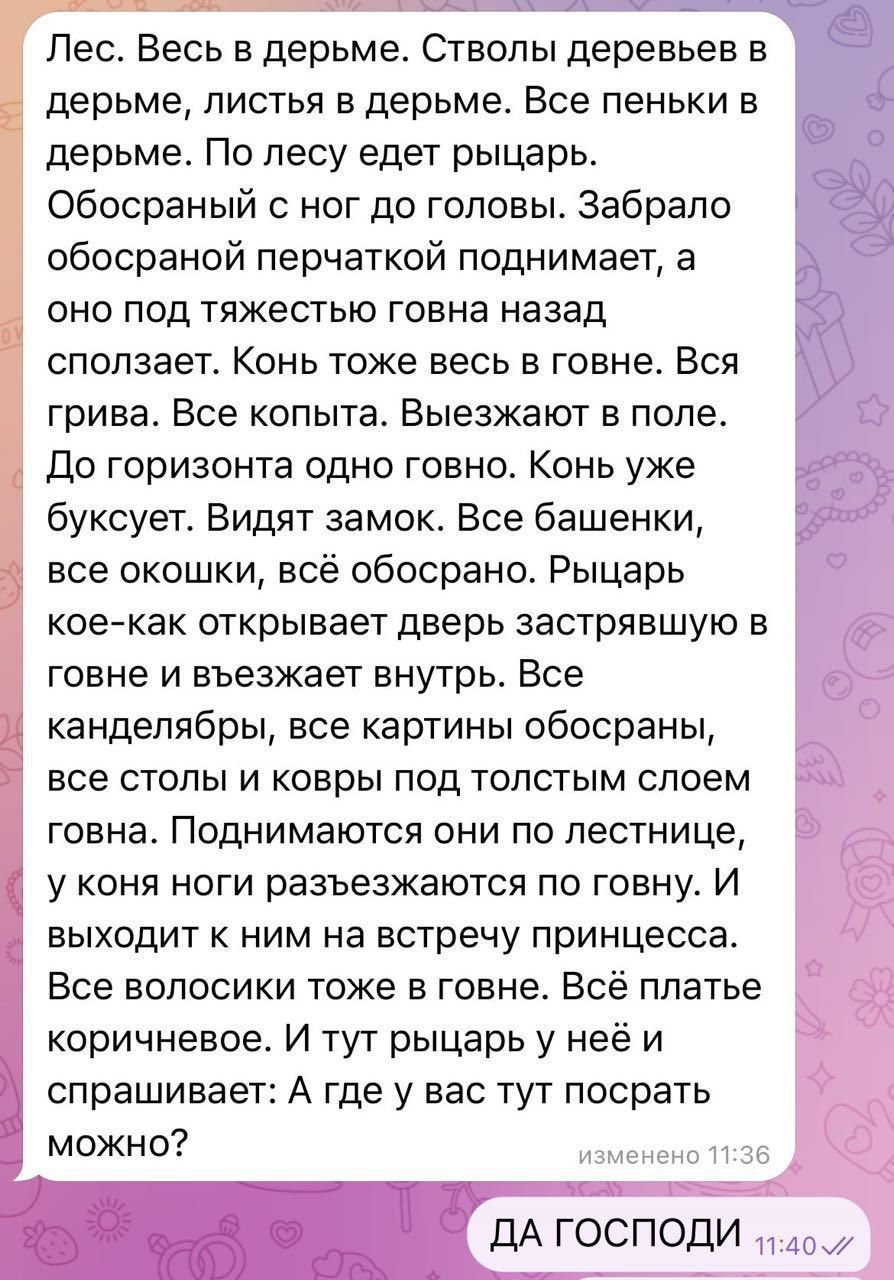 Лесь Весь в дерьме Стволы деревьев в дерьме листья в дерьме Все пеньки в дерьме По лесу едет рыцарь Обосраный ног до головы Забрало обосраной перчаткой поднимает а ОНО ПОД тяжестью говна назад СПОПЗЭЕТ КОНЬ ТОЖЕ ВЕСЬ Е говне ВСЯ грива ВСЭ КОПЫТЗ Выезжают Б ПОПЕ До горизонта одно говно Конь уже буксует Видят замок Все башенки 3 все окошки всё обосрано Рыцарь кое как открывает дверь ЗЗСТрЯЕШУЮ Е гов