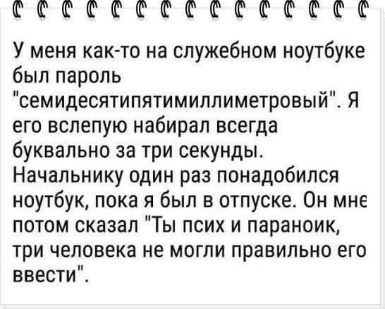 ССССССССССССКССС У меня как то на служебном ноутбуке был пароль семидесятипятимиллиметровый Я его вслепую набирал всегда буквально за три секунды Начальнику один раз понадобился ноутбук пока я был в отпуске Он мне потом сказал Ты псих и параноик три человека не могли правильно его ввести