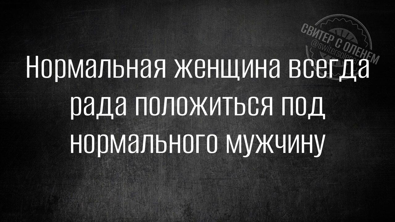 Нормальная женщина всегда рада положиться под нормального мужчину