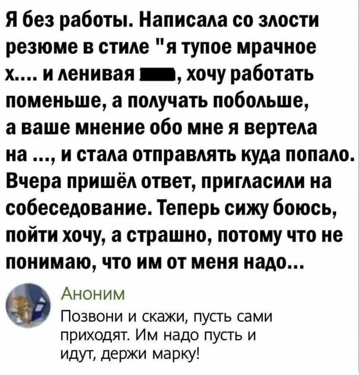 Я без работы Написала со злости резюме в стиле я тупое мрачное х и ленивая шив хочу работать поменьше а получать побольше аваше мнение обо мне я вертела на и стала отправлять куда попало Вчера пришёл ответ пригласили на собеседование Теперь сижу боюсь пойти хочу а страшно потому что не понимаю что им от меня надо Аноним Позвони и скажи пусть сами п