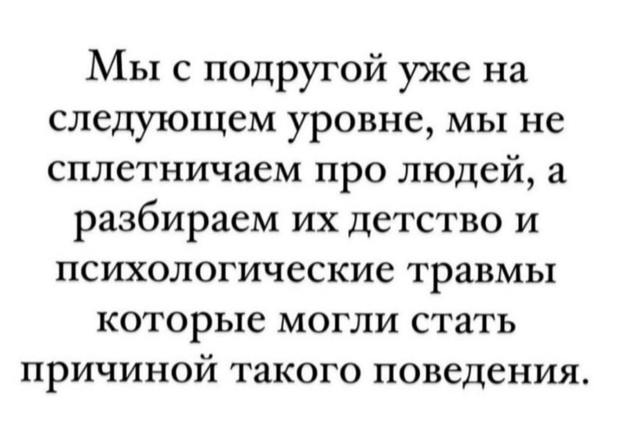 МЫ с подругой уже на следующем уровне мы не сплетничаем про людей а разбираем их детство и психологические травмы которые могли стать причиной такого поведения