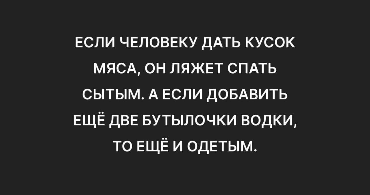 ЕСЛИ ЧЕЛОВЕКУ ДАТЬ КУСОК МЯСА ОН ЛЯЖЕТ СПАТЬ СЫТЫМ А ЕСЛИ ДОБАВИТЬ ЕЩЁ ДВЕ БУТЫЛОЧКИ ВОДКИ ТО ЕЩЁИ ОДЕТЫМ