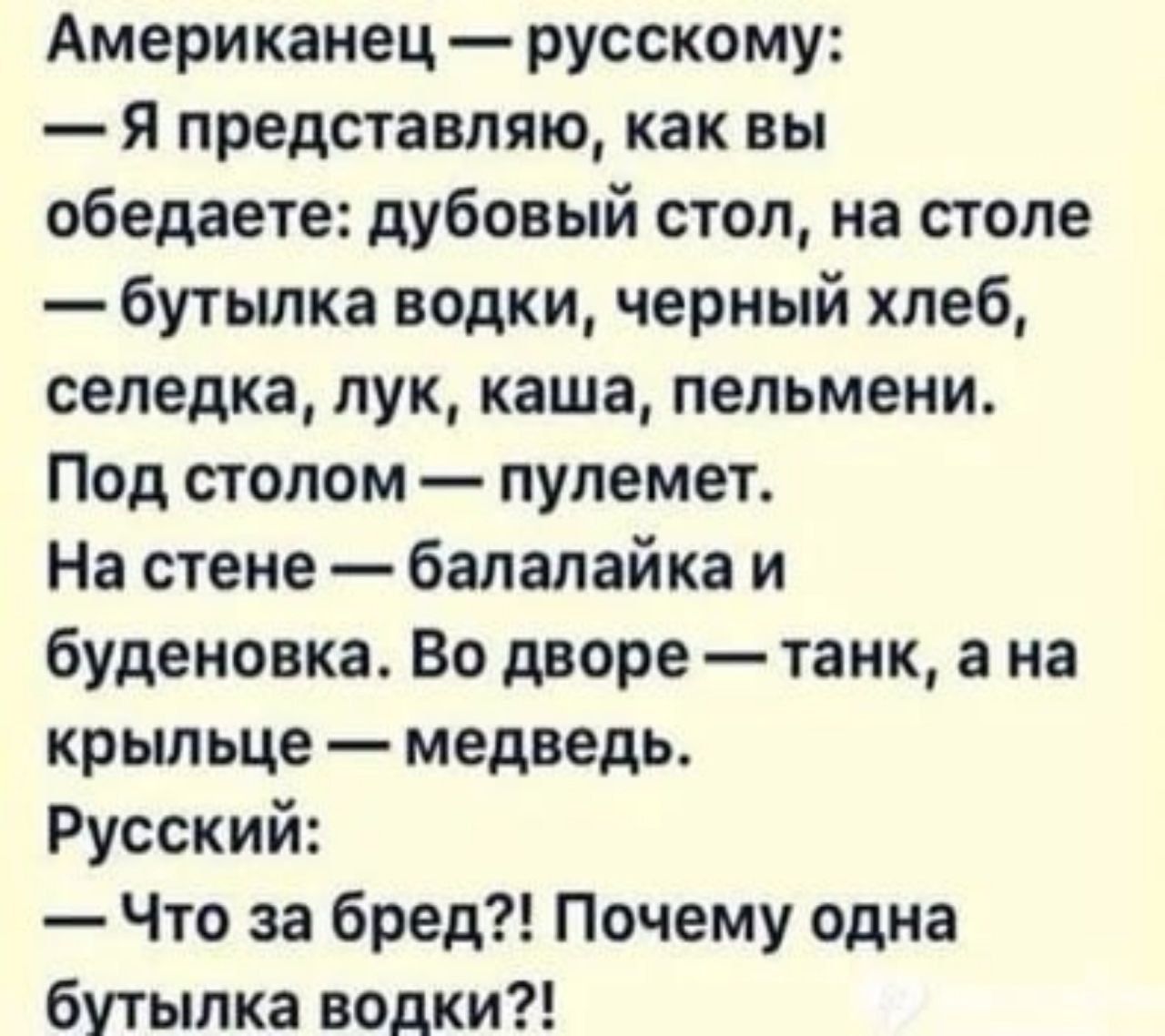 Американец русскому Я представляю как вы обедаете дубовый стол на столе бутылка водки черный хлеб селедка лук каша пельмени Под столом пулемет На стене балалайка и буденовка Во дворе танк а на крыльце медведь Русский Что за бред Почему одна бутылка водки