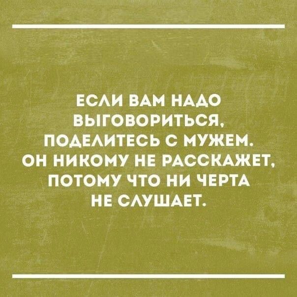 ЕСЛИ ВАМ НАДО ВЫГОВОРИТЬСЯ ПОДЕЛИТЕСЬ С МУЖЕМ ОН НИКОМУ НЕ РАССКАЖЕТ ПОТОМУ ЧТО НИ ЧЕРТА НЕ СЛУШАЕТ