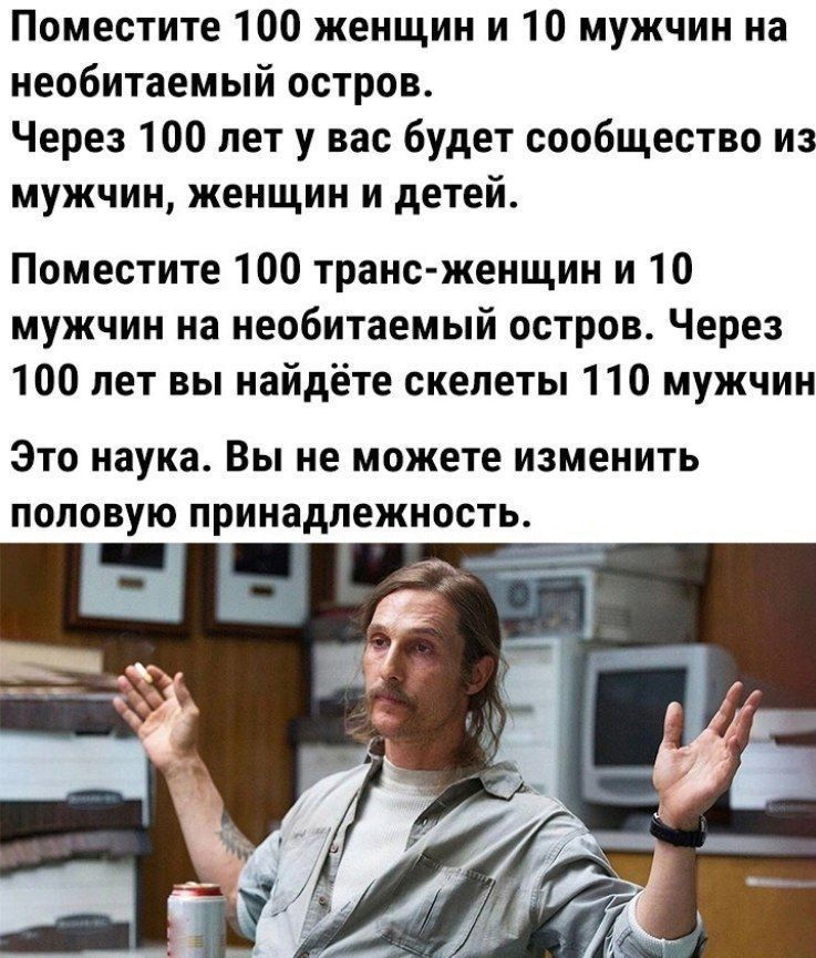 Поместите 100 женщин и 10 мужчин на необитаемый остров Через 100 лет у вас будет сообщество из мужчин женщин и детей Поместите 100 транс женщин и 10 мужчин на необитаемый остров Через 100 лет вы найдёте скелеты 110 мужчин Это наука Вы не можете изменить половую принадлежность