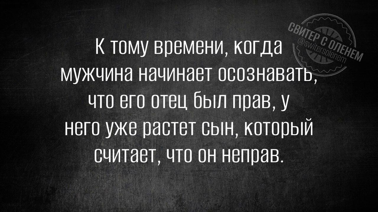 К тому времени когда мужчина начинает осознавать что его отец был прав у него уже растет сын который считает что он неправ