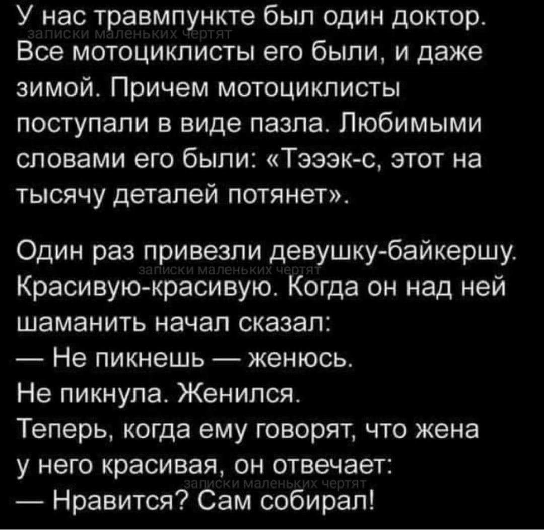 У нас травмпункте был один доктор Все мотоциклисты его были и даже зимой Причем мотоциклисты поступали в виде пазла Любимыми словами его были Тэээк с этот на тысячу деталей потянет Один раз привезли девушку байкершу Красивую красивую Когда он над ней шаманить начал сказал Не пикнешь женюсь Не пикнула Женился Теперь когда ему говорят что жена у него