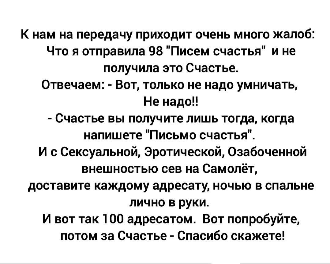 К нам на передачу приходит очень много жалоб Что я отправила 98 Писем счастья и не получила это Счастье Отвечаем Вот только не надо умничать Не надо Счастье вы получите лишь тогда когда напишете Письмо счастья И сСексуальной Эротической Озабоченной внешностью сев на Самолёт доставите каждому адресату ночью в спальне лично в руки Ивот так 100 адреса