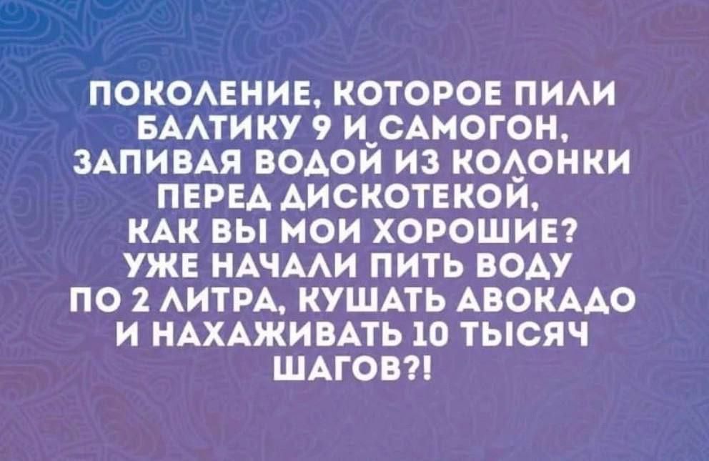 ПОКОЛЕНИЕ КОТОРОЕ ПИЛИ БАЛТИКУ 9 И САМОГОН ЗАПИВАЯ ВОДОЙ ИЗ КОЛОНКИ ПЕРЕД ДИСКОТЕКОЙ КАК ВЫ МОИ ХОРОШИЕ УЖЕ НАЧАЛИ ПИТЬ ВОДУ ПО 2 ЛИТРА КУШАТЬ АВОКАДО И НАХАЖИВАТЬ 10 ТЫСЯЧ ШАГОВ